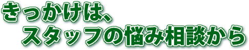 きっかけはスタッフの悩み相談から
