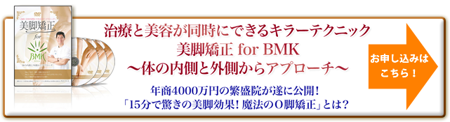 “ 治療と美容が同時にできるキラーテクニック 美脚矯正 for BMK 体の内側と外側からアプローチ 年商4000万円の繁盛院が遂に公開！「15分で驚きの美脚効果！魔法のO脚矯正」とは？ お申し込みはこちら！