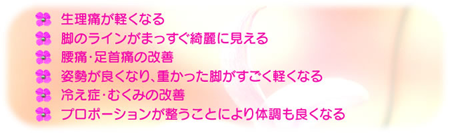 ◆生理痛が軽くなる　◆脚のラインがまっすぐ奇麗に見える　◆腰痛・足首痛の改善　◆姿勢が良くなり、重なった脚がすごく軽くなる　◆冷え症・むくみの改善　◆プロポーションが整うことにより体調も良くなる